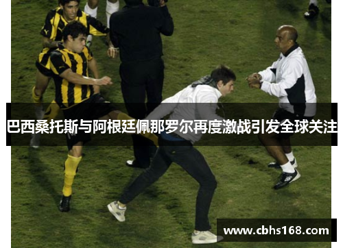 巴西桑托斯与阿根廷佩那罗尔再度激战引发全球关注