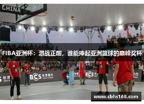 FIBA亚洲杯：激战正酣，谁能捧起亚洲篮球的巅峰奖杯