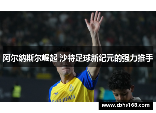 阿尔纳斯尔崛起 沙特足球新纪元的强力推手